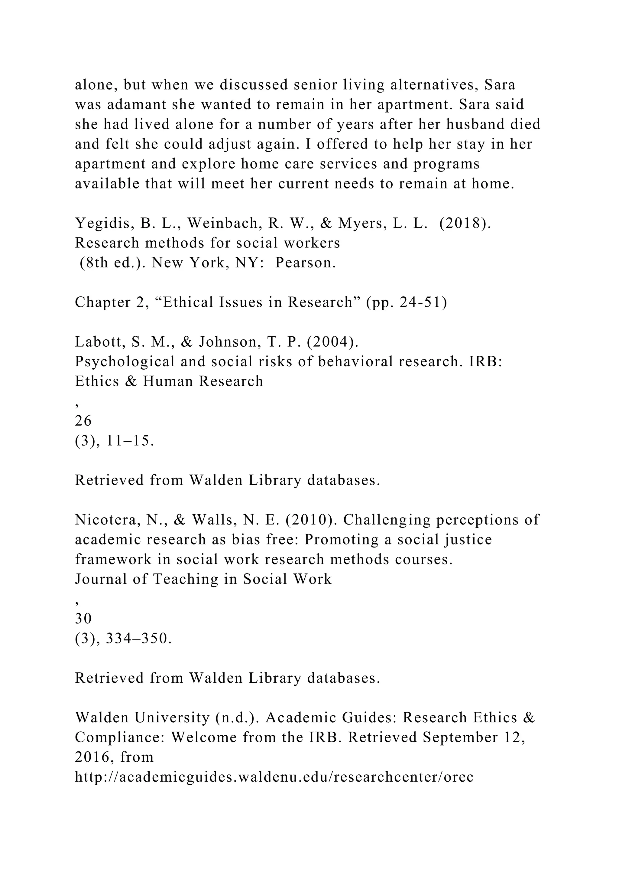 alone, but when we discussed senior living alternatives, Sara
was adamant she wanted to remain in her apartment. Sara said
she had lived alone for a number of years after her husband died
and felt she could adjust again. I offered to help her stay in her
apartment and explore home care services and programs
available that will meet her current needs to remain at home.
Yegidis, B. L., Weinbach, R. W., & Myers, L. L. (2018).
Research methods for social workers
(8th ed.). New York, NY: Pearson.
Chapter 2, “Ethical Issues in Research” (pp. 24-51)
Labott, S. M., & Johnson, T. P. (2004).
Psychological and social risks of behavioral research. IRB:
Ethics & Human Research
,
26
(3), 11–15.
Retrieved from Walden Library databases.
Nicotera, N., & Walls, N. E. (2010). Challenging perceptions of
academic research as bias free: Promoting a social justice
framework in social work research methods courses.
Journal of Teaching in Social Work
,
30
(3), 334–350.
Retrieved from Walden Library databases.
Walden University (n.d.). Academic Guides: Research Ethics &
Compliance: Welcome from the IRB. Retrieved September 12,
2016, from
http://academicguides.waldenu.edu/researchcenter/orec
 