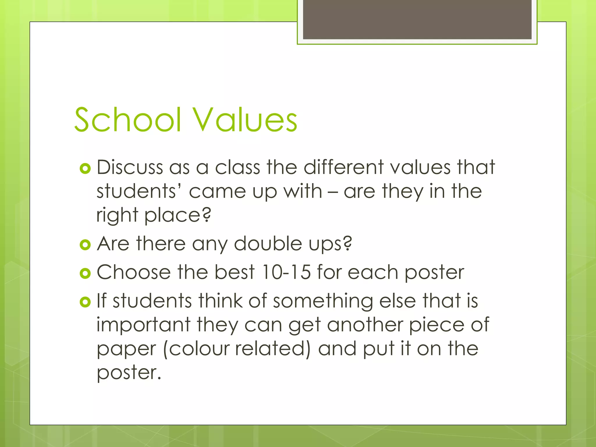 School Values
 Discuss as a class the different values that
students’ came up with – are they in the
right place?
 Are there any double ups?
 Choose the best 10-15 for each poster
 If students think of something else that is
important they can get another piece of
paper (colour related) and put it on the
poster.
 