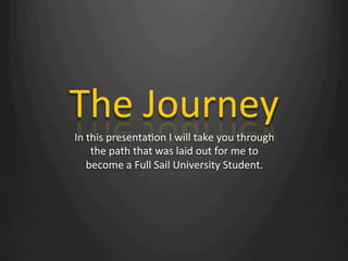 The	
  Journey	
  
In	
  this	
  presenta1on	
  I	
  will	
  take	
  you	
  through	
  
the	
  path	
  that	
  was	
  laid	
  out	
  for	
  me	
  to	
  
become	
  a	
  Full	
  Sail	
  University	
  Student.	
  
 