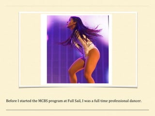 Before I started the MCBS program at Full Sail, I was a full time professional dancer.
 