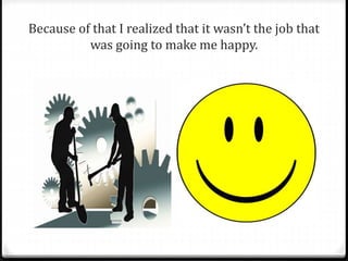 Because of that I realized that it wasn’t the job that 
was going to make me happy. 
 