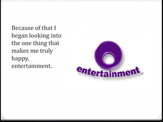 Because of that I 
began looking into 
the one thing that 
makes me truly 
happy, 
entertainment. 
 