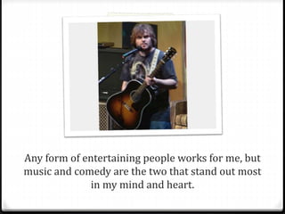 Any form of entertaining people works for me, but 
music and comedy are the two that stand out most 
in my mind and heart. 
 