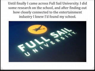 Until finally I came across Full Sail University. I did 
some research on the school, and after finding out 
how closely connected to the entertainment 
industry I knew I’d found my school. 
 