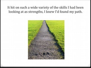 It hit on such a wide variety of the skills I had been 
looking at as strengths, I knew I’d found my path. 
 