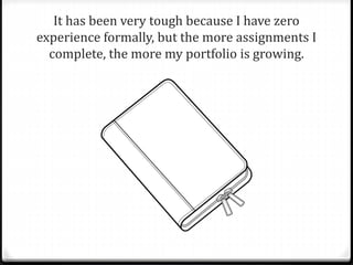It has been very tough because I have zero 
experience formally, but the more assignments I 
complete, the more my portfolio is growing. 
