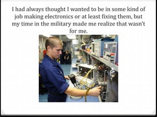 I had always thought I wanted to be in some kind of 
job making electronics or at least fixing them, but 
my time in the military made me realize that wasn’t 
for me. 
 
