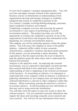 of your focal company’s strategic management plan. You will
use tools and apply concepts learned in this and previous
business courses to demonstrate an understanding of how
organizations develop and manage strategies to establish,
safeguard and sustain its competitive position in the
21st century’s (rapidly evolving/shifting/changing), uncertain
hyper-competitive business environment.
Completing a company overview and assessing the general
environment is a key aspect of performing an external
environment analysis. This project provides you with the
opportunity to evaluate the competitive position of one of the
organizations listed below and integrate that information in the
beginnings of a external environmental analysis.
The company you will be analyzing operates within the global
market. You will assess the company in terms of the global
industry. Industries differ widely in their economic
characteristics, competitive situation and future profit potential.
In this project, you are presenting a report document. The
expectation is that the report provides the level of details to
help the audience grasp the main topics and to understand the
General Environment.
Analysis is the operative word. In analyzing the external
environment, you are expected to thoroughly research and take
that research and break it into small parts to gain a better
understanding of what is happening in the external environment
of the business. In researching an industry, it is important to
understand that every company within an industry is different so
gathering information on one company does not mean that the
collected information is relevant to other companies within that
industry. When researching, parsing the material is critical to
an accurate analysis. Avoid presenting just any information as
that may lead to using irrelevant information.
You will then write the report in your own words to share the
external analysis. You are expected to present information and
support the ideas and reasoning using the course material and
your research. You will not lift any information from source
 