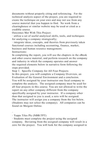 documents without properly citing and referencing. For the
technical analysis aspect of the project, you are required to
create the technique on your own and may not use from any
source material that you happen to find. No work from a
clearinghouse or similar website may be used or cited as a
credible source.
Outcomes Met With This Project:
· utilize a set of useful analytical skills, tools, and techniques
for analyzing a company strategically;
· integrate ideas, concepts, and theories from previously taken
functional courses including accounting, finance, market,
business and human resource management;
Instructions:
In completing the report, you will use the chapters in the eBook
and other course material, and perform research on the company
and industry in which the company operates and answer
the required elements below in narrative form following the
steps provided.
Step 1: Specific Company for All Four Projects
In this project, you will complete a Company Overview, an
Evaluation of the General Environment and a conclusion.
You will be assigned by your instructor one focal company to
complete the analysis. The assigned company must be used for
all four projects in this course. You are not allowed to write the
report on any other company different from the company
specifically assigned by your instructor. If a company other
than that assigned to you is used, a zero will be assigned.
The instructor will assign you a company from the list below.
(Students may not select the company). All companies can be
found on Mergent Online.
·
· Topps Tiles Plc (NBB:TPT)
· Students must complete the project using the assigned
company. Deviating from the assigned company will result in a
zero for the project. You will look for the company assigned to
 