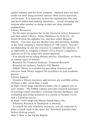 global industry and the focal company. Opinion does not earn
credit nor does using external sources when course materials
can be used. It is necessary to provide explanations (the why
and how) rather than making statements. Avoid stringing one
citation after another as doing so does not show detailed
explanations.
Library Resources
· On the main navigation bar in the classroom select, Resources
and then select Library. Select Databases by Title (A - Z).
Select M from the alphabet list, and then select Mergent
Online. You may also use Market Line and should be looking
at the focal company's Annual Report or 10K report. You are
not depending on any one resource to complete the analysis. It
is impossible to complete a Porter’s Five Forces, competitive
analysis or OT by using only course material.
· You should not be using obscure articles, GlassDoor, or Chron
or similar types of articles.
· Research for Financial Analysis: Financial Research
· Research for Industry Analysis CSI Market
· UMGC library is available for providing resources and
services. Seek library support for excellence in your academic
pursuit.
Library Support
· Extensive library resources and services are available online,
24 hours a day, seven days a week
at https://www.umgc.edu/library/index.cfm to support you in
your studies. The UMGC Library provides research assistance
in creating search strategies, selecting relevant databases, and
evaluating and citing resources in a variety of formats via its
Ask a Librarian service
at https://www.umgc.edu/library/libask/index.cfm.
· Scholarly Research in OneSearch is allowed.
· To search for only scholarly resources, you are expected to
place a check mark in the space for "Scholarly journals only"
before clicking search.
Step 3: How to Set Up the Report:
 