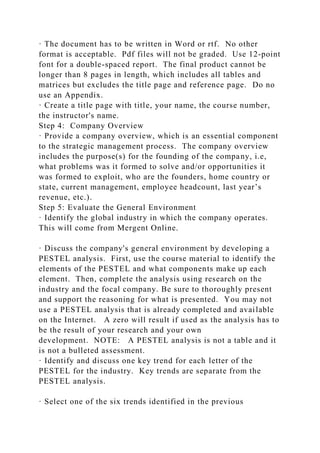 · The document has to be written in Word or rtf. No other
format is acceptable. Pdf files will not be graded. Use 12-point
font for a double-spaced report. The final product cannot be
longer than 8 pages in length, which includes all tables and
matrices but excludes the title page and reference page. Do no
use an Appendix.
· Create a title page with title, your name, the course number,
the instructor's name.
Step 4: Company Overview
· Provide a company overview, which is an essential component
to the strategic management process. The company overview
includes the purpose(s) for the founding of the company, i.e,
what problems was it formed to solve and/or opportunities it
was formed to exploit, who are the founders, home country or
state, current management, employee headcount, last year’s
revenue, etc.).
Step 5: Evaluate the General Environment
· Identify the global industry in which the company operates.
This will come from Mergent Online.
· Discuss the company's general environment by developing a
PESTEL analysis. First, use the course material to identify the
elements of the PESTEL and what components make up each
element. Then, complete the analysis using research on the
industry and the focal company. Be sure to thoroughly present
and support the reasoning for what is presented. You may not
use a PESTEL analysis that is already completed and available
on the Internet. A zero will result if used as the analysis has to
be the result of your research and your own
development. NOTE: A PESTEL analysis is not a table and it
is not a bulleted assessment.
· Identify and discuss one key trend for each letter of the
PESTEL for the industry. Key trends are separate from the
PESTEL analysis.
· Select one of the six trends identified in the previous
 