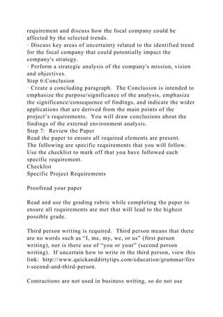 requirement and discuss how the focal company could be
affected by the selected trends.
· Discuss key areas of uncertainty related to the identified trend
for the focal company that could potentially impact the
company's strategy.
· Perform a strategic analysis of the company's mission, vision
and objectives.
Step 6:Conclusion
· Create a concluding paragraph. The Conclusion is intended to
emphasize the purpose/significance of the analysis, emphasize
the significance/consequence of findings, and indicate the wider
applications that are derived from the main points of the
project’s requirements. You will draw conclusions about the
findings of the external environment analysis.
Step 7: Review the Paper
Read the paper to ensure all required elements are present.
The following are specific requirements that you will follow.
Use the checklist to mark off that you have followed each
specific requirement.
Checklist
Specific Project Requirements
Proofread your paper
Read and use the grading rubric while completing the paper to
ensure all requirements are met that will lead to the highest
possible grade.
Third person writing is required. Third person means that there
are no words such as “I, me, my, we, or us” (first person
writing), nor is there use of “you or your” (second person
writing). If uncertain how to write in the third person, view this
link: http://www.quickanddirtytips.com/education/grammar/firs
t-second-and-third-person.
Contractions are not used in business writing, so do not use
 