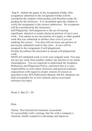 Step 8: Submit the paper in the Assignment Folder (The
assignment submitted to the Assignment Folder will be
considered the student's final product and therefore ready for
grading by the instructor. It is incumbent upon the student to
verify the assignment is the correct submission. No exceptions
will be considered by the instructor).
Self-Plagiarism: Self-plagiarism is the act of reusing
significant, identical or nearly identical portions of one's own
work. You cannot re-use any portion of a paper or other graded
work that was submitted to another class even if you are
retaking this course. You also will not reuse any portion of
previously submitted work in this class. A zero will be
assigned to the assignment if self-plagiarized.
Faculty do nothave the discretion to accept self-plagiarized
work.
NOTE:All submitted work is to be your original work. You may
not use any work from another student, the Internet or an online
clearinghouse. You are expected to understand the Academic
Dishonesty and Plagiarism Policy, and know that it is your
responsibility to learn about instructor and general academic
expectations with regard to proper citation of sources as
specified in the APA Publication Manual, 6th Ed. (Students are
held accountable for in-text citations and an associated
reference list only).
Week 2: Mar 23 - 29
Print
Theme: The External Environment Assessment
To successfully craft a strategy that fits with a company’s
situation, builds competitive advantage and improves
 