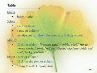 Table
Insert
    • Insert > table
Select
    • a cell or table
    • a row or column
    • an adjacent cell (hold the mouse and drag across)
Modify
    • Click on table > Properties panel > height/width/ row or
        column number/ border/cellpad/cellspace/align/clear height and
        width/background color
Insert a row or column
    • Click on the row or column
    • Modify > table > insert/delete
                                                                   10
 
