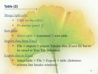 Table (2)

Merge/split cells
      • Click on the cell(s)
      • Properties panel ][
Sort table
      • Select table > command > sort table
Import data from Excel
      • File > import > import Tabular data (Excel file has to
          be saved as Text Tab delimited)
Export data to Excel
      • Select table > File > Export > table (delimiter:
          comma line breaks: windows)
                                                             11
 