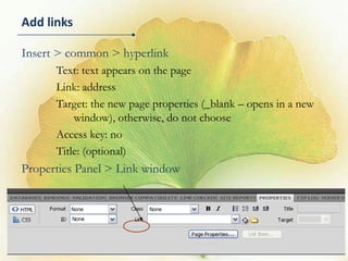 Add links

Insert > common > hyperlink
      Text: text appears on the page
      Link: address
      Target: the new page properties (_blank – opens in a new
          window), otherwise, do not choose
      Access key: no
      Title: (optional)
Properties Panel > Link window




                                                                 12
 