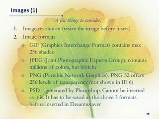 Images (1)
                   A few things to consider:
1. Image resolution (resize the image before insert)
2. Image formats
   o GIF (Graphics Interchange Format) contains max
     256 shades
   o JPEG (Joint Photographic Experts Group), contains
     millions of colors, but blotchy
   o PNG (Portable Network Graphics). PNG 32 offers
     256 levels of transparency (not shown in IE 6)
   o PSD – generated by Photoshop. Cannot be inserted
     as it is. It has to be saved as the above 3 formats
     before inserted in Dreamweaver
                                                       15
 