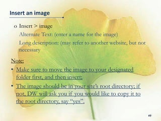 Insert an image

 o Insert > image
   Alternate Text: (enter a name for the image)
   Long description: (may refer to another website, but not
   necessary
Note:
• Make sure to move the image to your designated
  folder first, and then insert;
• The image should be in your site’s root directory;
  if not, DW will ask you if you would like to copy
  it to the root directory, say “yes”.

                                                              17
 