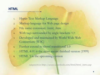HTML

  1.   Hyper Text Markup Language
  2.   Markup language for Web page design
  3.   File name extension: .html, .htm
  4.   With tags surrounded by angle brackets <>
  5.   Developed and maintained by World Wide Web
       Consortium (W3C)
  6.   Further extend to xhtml transitional 1.0
  7.   HTML 4.01 is the most recent finished version (1999)
  8.   HTML 5 is the upcoming version

              Adapted from http://www.w3schools.com/html/html_intro.asp


                                                                          2
 