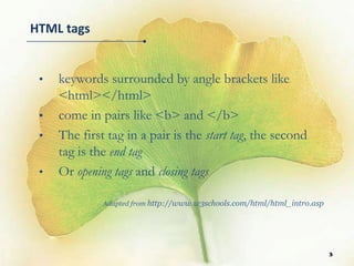 HTML tags


 •   keywords surrounded by angle brackets like
     <html></html>
 •   come in pairs like <b> and </b>
 •   The first tag in a pair is the start tag, the second
     tag is the end tag
 •   Or opening tags and closing tags

              Adapted from http://www.w3schools.com/html/html_intro.asp




                                                                          3
 