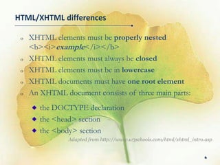 HTML/XHTML differences

 o   XHTML elements must be properly nested
     <b><i>example</i></b>
 o   XHTML elements must always be closed
 o   XHTML elements must be in lowercase
 o   XHTML documents must have one root element
 o   An XHTML document consists of three main parts:
        the DOCTYPE declaration
        the <head> section
        the <body> section
                Adapted from http://www.w3schools.com/html/xhtml_intro.asp


                                                                      6
 