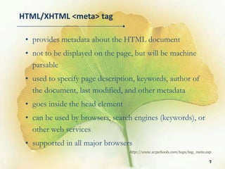 HTML/XHTML <meta> tag

 • provides metadata about the HTML document
 • not to be displayed on the page, but will be machine
   parsable
 • used to specify page description, keywords, author of
   the document, last modified, and other metadata
 • goes inside the head element
 • can be used by browsers, search engines (keywords), or
   other web services
 • supported in all major browsers
                                  http://www.w3schools.com/tags/tag_meta.asp

                                                                          7
 