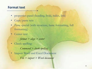 Format text

 • properties panel (heading, bold, italics, link)
 • Copy/paste text
 • Paste special (with structure, basic formatting, full
   formatting)
 • Center text
         format > align > center
 • Check spelling:
         Command > check spelling
 • Import Word and Excel Document
         File > import > Word document

                                                           8
 