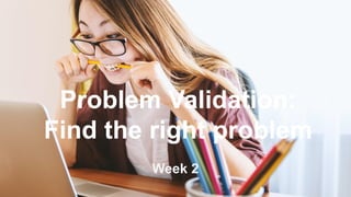 Problem Validation:
Find the right problem
Week 2
 