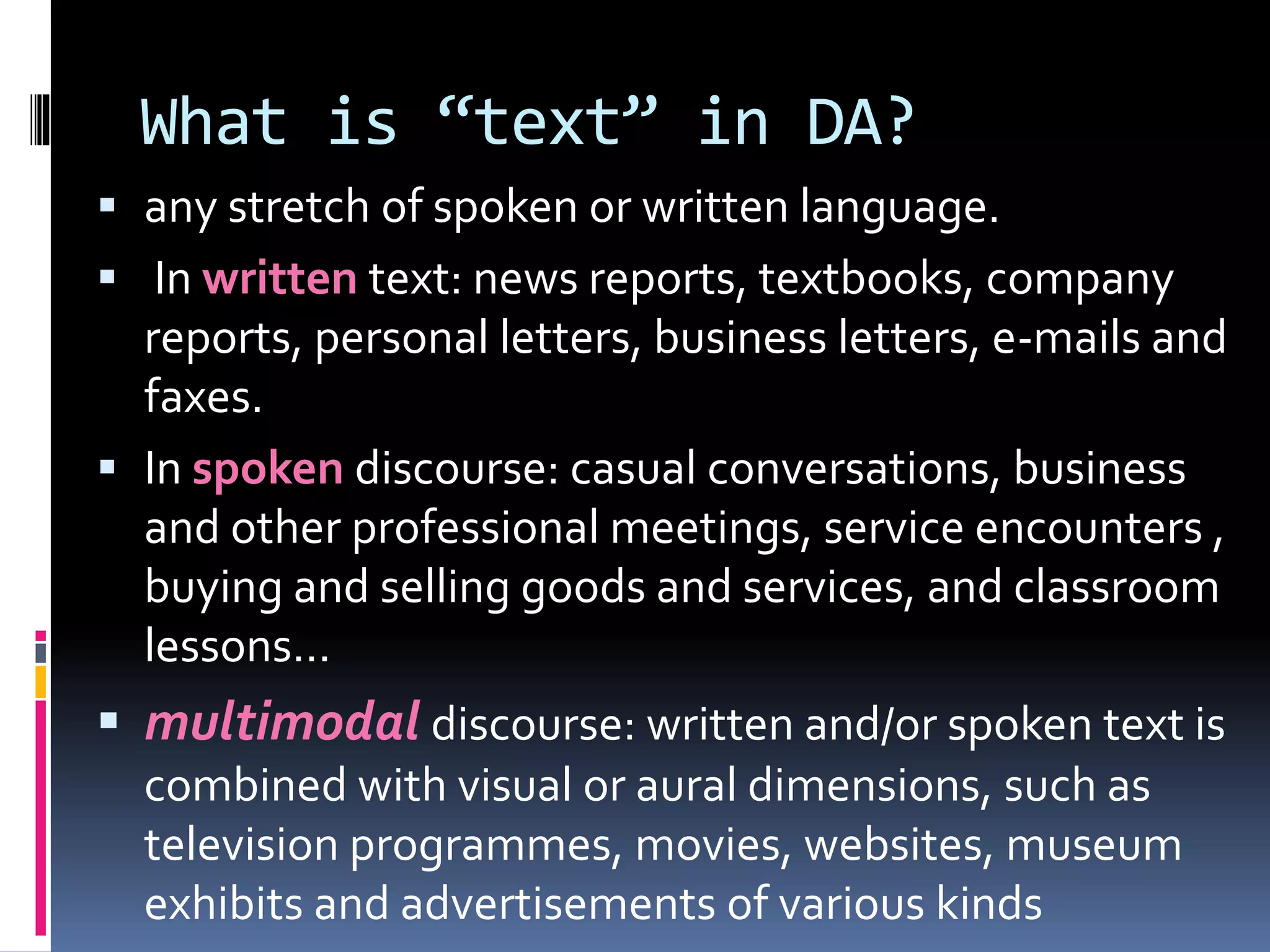 What is “text” in DA?
 any stretch of spoken or written language.
 In written text: news reports, textbooks, company
reports, personal letters, business letters, e-mails and
faxes.
 In spoken discourse: casual conversations, business
and other professional meetings, service encounters ,
buying and selling goods and services, and classroom
lessons…
 multimodal discourse: written and/or spoken text is
combined with visual or aural dimensions, such as
television programmes, movies, websites, museum
exhibits and advertisements of various kinds
 