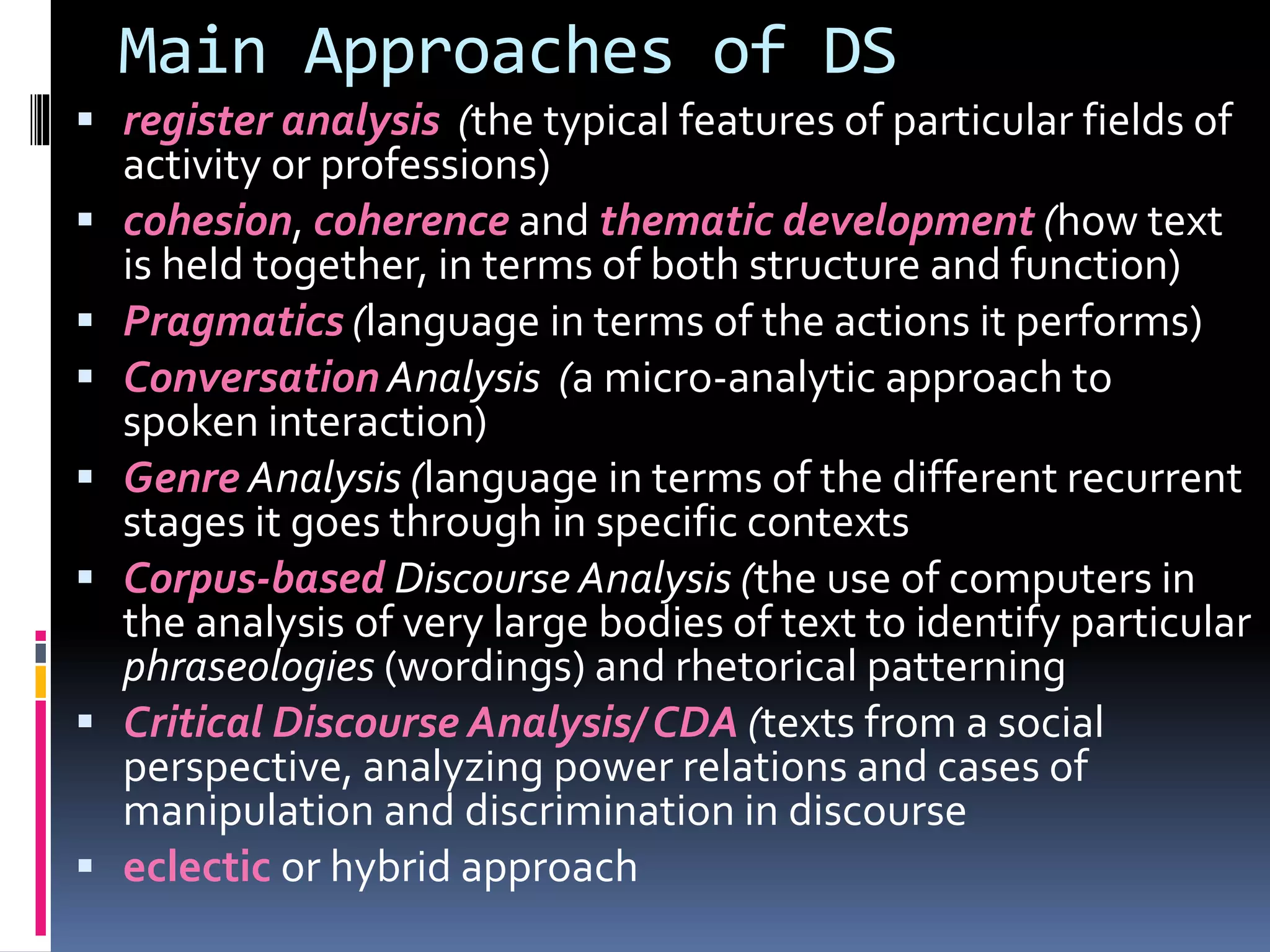 Main Approaches of DS
 register analysis (the typical features of particular fields of
activity or professions)
 cohesion, coherence and thematic development (how text
is held together, in terms of both structure and function)
 Pragmatics (language in terms of the actions it performs)
 Conversation Analysis (a micro-analytic approach to
spoken interaction)
 Genre Analysis (language in terms of the different recurrent
stages it goes through in specific contexts
 Corpus-based Discourse Analysis (the use of computers in
the analysis of very large bodies of text to identify particular
phraseologies (wordings) and rhetorical patterning
 Critical Discourse Analysis/ CDA (texts from a social
perspective, analyzing power relations and cases of
manipulation and discrimination in discourse
 eclectic or hybrid approach
 