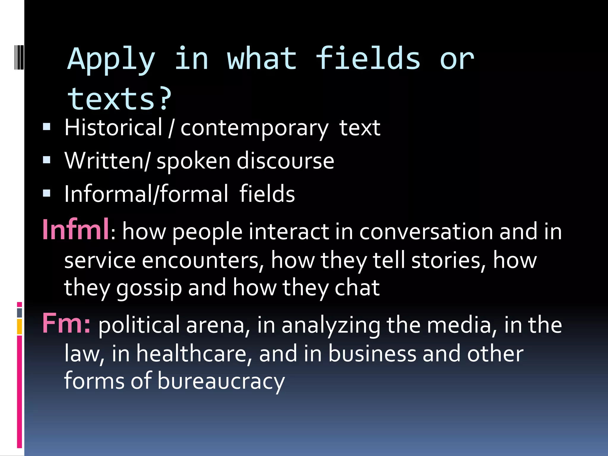 Apply in what fields or
texts?
 Historical / contemporary text
 Written/ spoken discourse
 Informal/formal fields
Infml: how people interact in conversation and in
service encounters, how they tell stories, how
they gossip and how they chat
Fm: political arena, in analyzing the media, in the
law, in healthcare, and in business and other
forms of bureaucracy
 