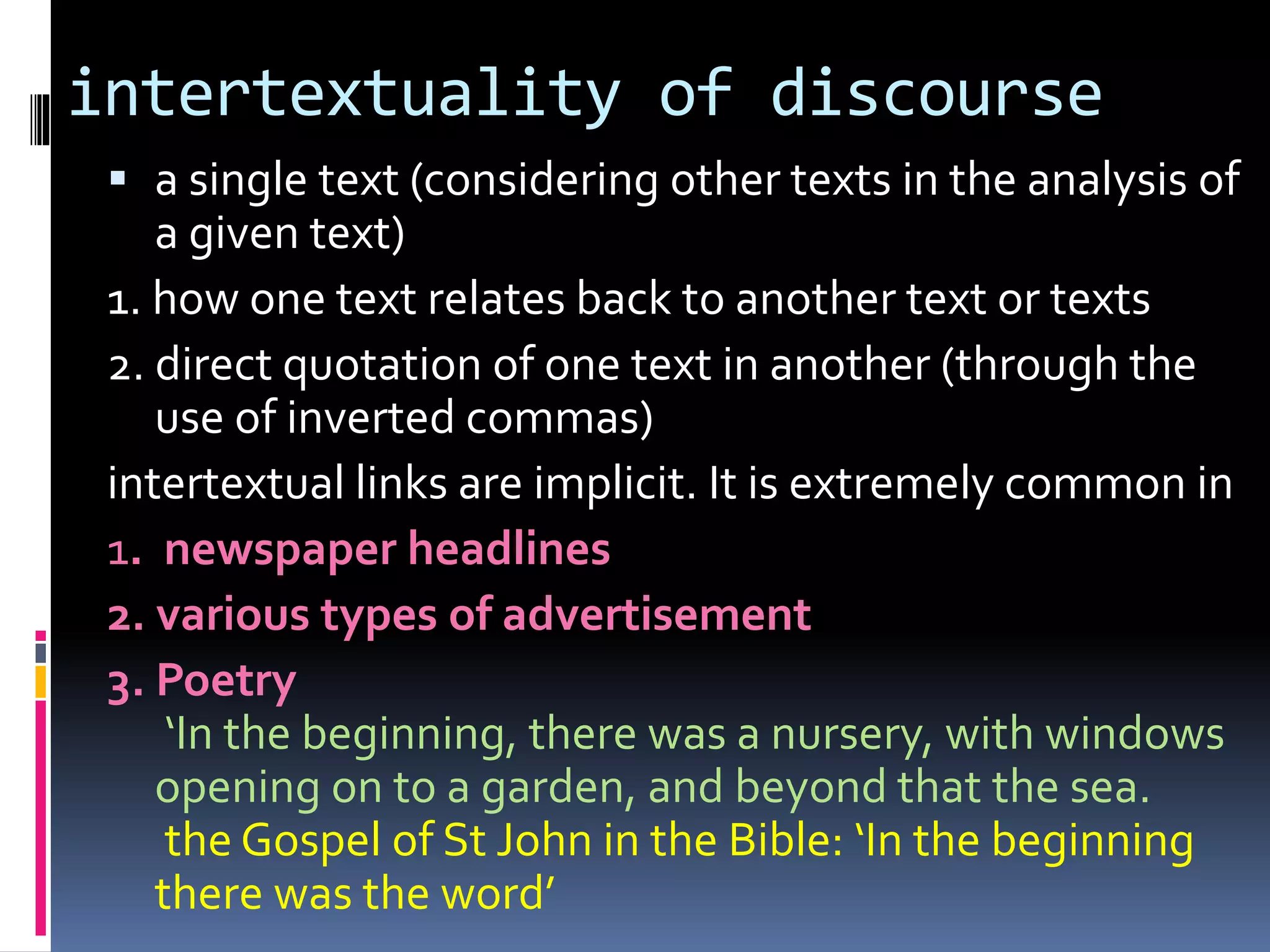 intertextuality of discourse
 a single text (considering other texts in the analysis of
a given text)
1. how one text relates back to another text or texts
2. direct quotation of one text in another (through the
use of inverted commas)
intertextual links are implicit. It is extremely common in
1. newspaper headlines
2. various types of advertisement
3. Poetry
‘In the beginning, there was a nursery, with windows
opening on to a garden, and beyond that the sea.
the Gospel of St John in the Bible: ‘In the beginning
there was the word’
 