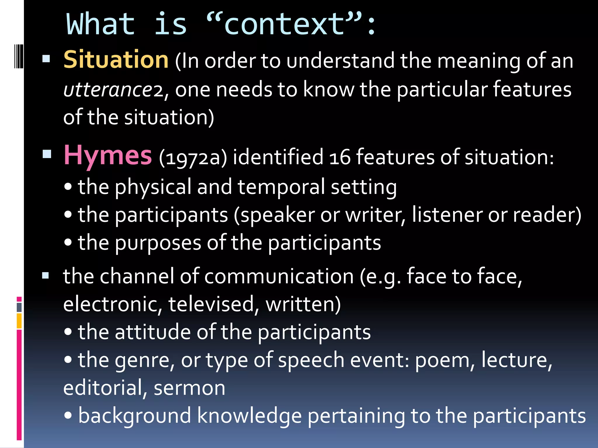 What is “context”:
 Situation (In order to understand the meaning of an
utterance2, one needs to know the particular features
of the situation)
 Hymes (1972a) identified 16 features of situation:
• the physical and temporal setting
• the participants (speaker or writer, listener or reader)
• the purposes of the participants
 the channel of communication (e.g. face to face,
electronic, televised, written)
• the attitude of the participants
• the genre, or type of speech event: poem, lecture,
editorial, sermon
• background knowledge pertaining to the participants
 