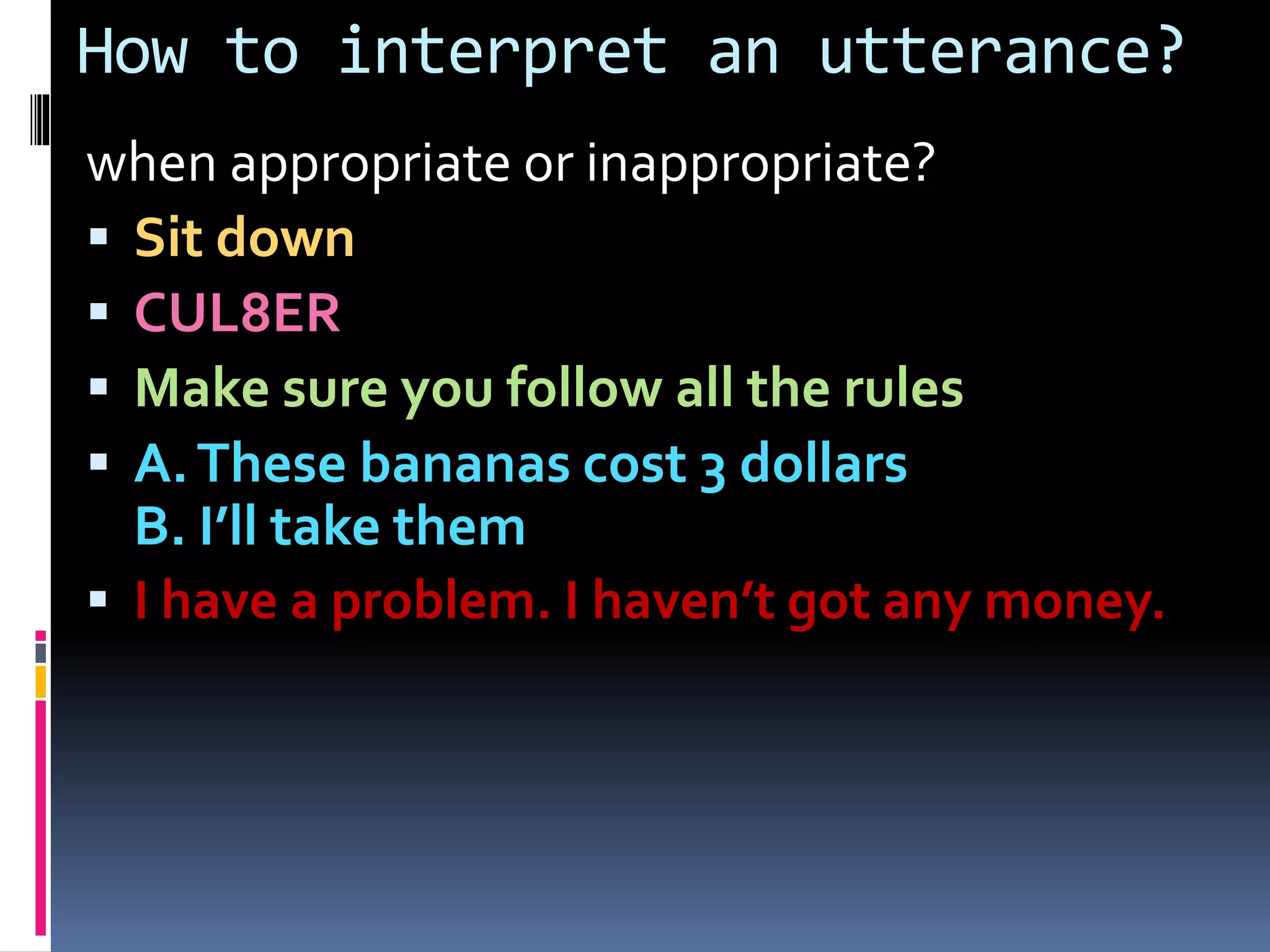 How to interpret an utterance?
when appropriate or inappropriate?
 Sit down
 CUL8ER
 Make sure you follow all the rules
 A.These bananas cost 3 dollars
B. I’ll take them
 I have a problem. I haven’t got any money.
 