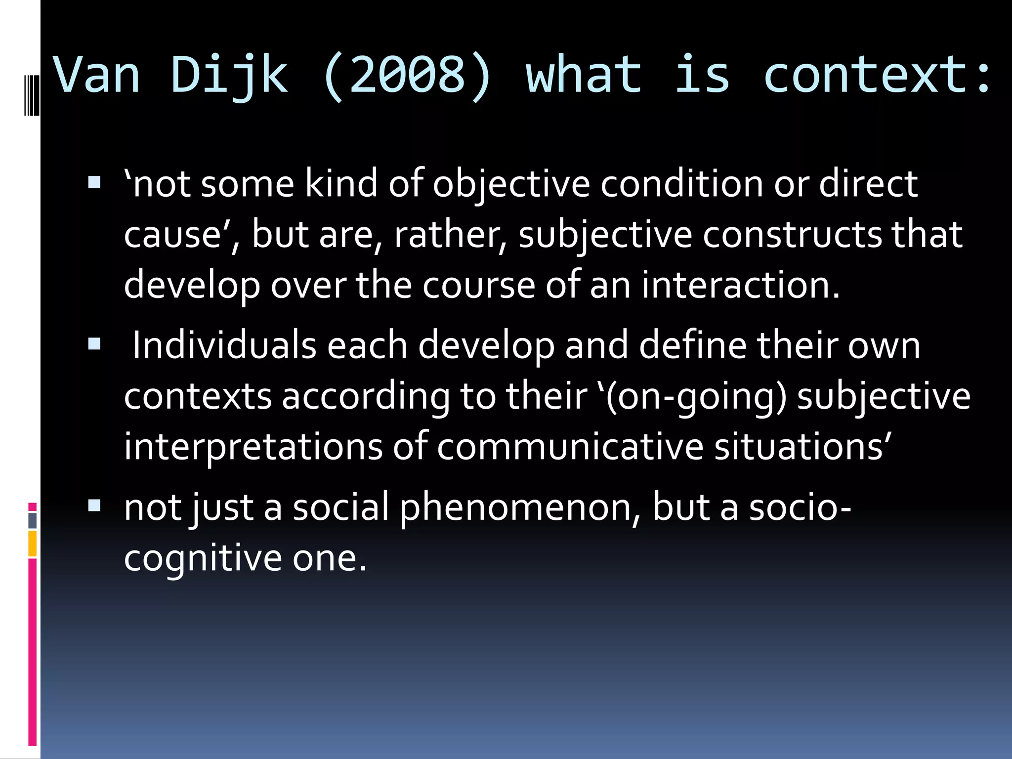 Van Dijk (2008) what is context:
 ‘not some kind of objective condition or direct
cause’, but are, rather, subjective constructs that
develop over the course of an interaction.
 Individuals each develop and define their own
contexts according to their ‘(on-going) subjective
interpretations of communicative situations’
 not just a social phenomenon, but a socio-
cognitive one.
 