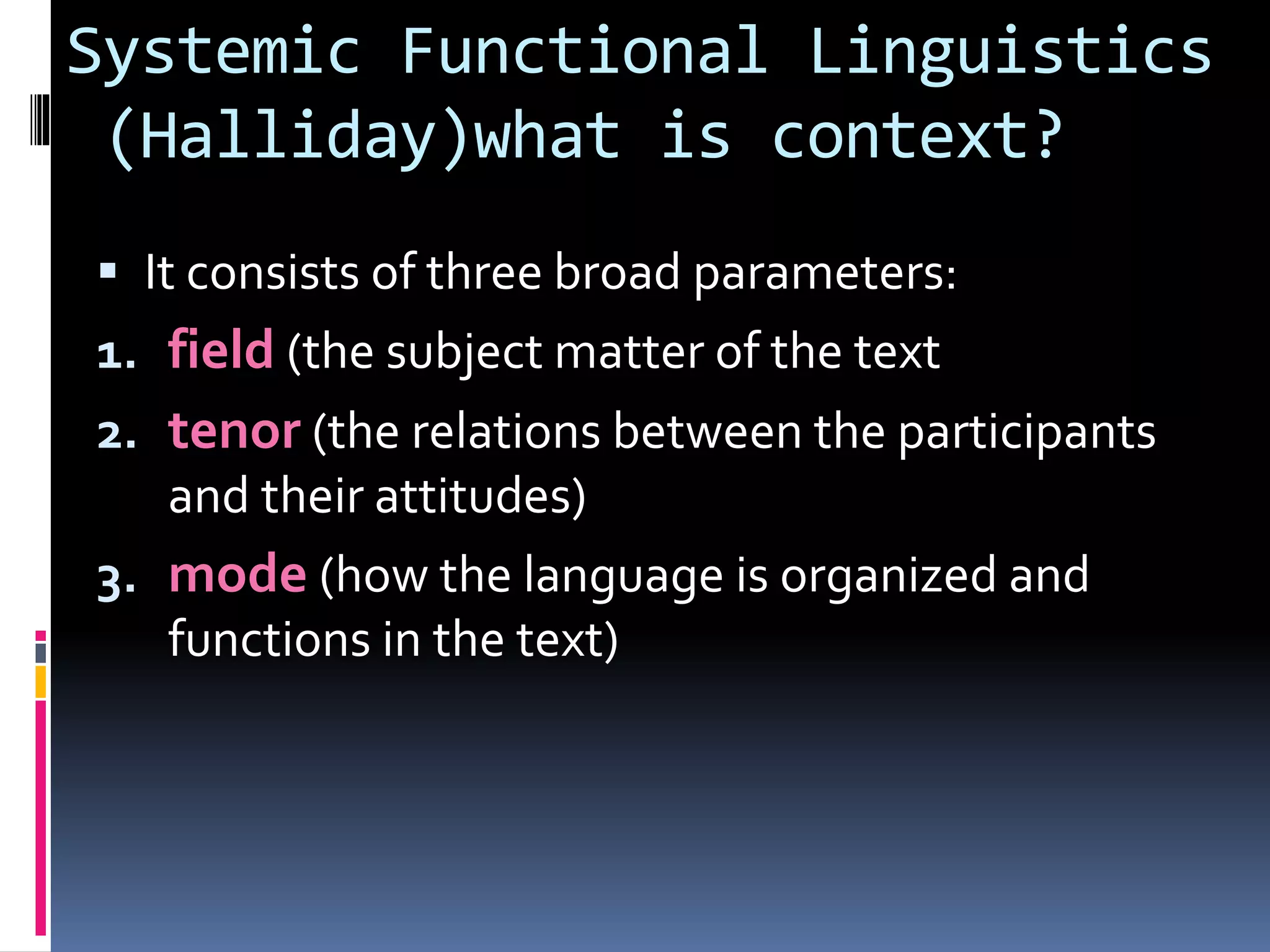 Systemic Functional Linguistics
(Halliday)what is context?
 It consists of three broad parameters:
1. field (the subject matter of the text
2. tenor (the relations between the participants
and their attitudes)
3. mode (how the language is organized and
functions in the text)
 