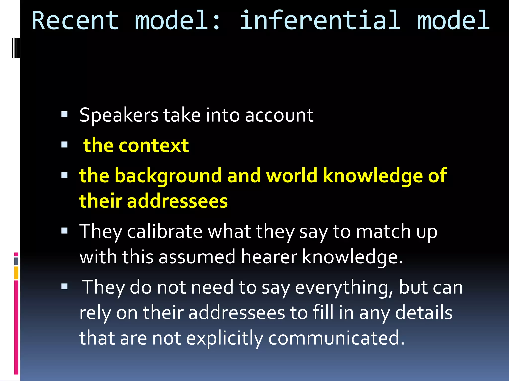 Recent model: inferential model
 Speakers take into account
 the context
 the background and world knowledge of
their addressees
 They calibrate what they say to match up
with this assumed hearer knowledge.
 They do not need to say everything, but can
rely on their addressees to fill in any details
that are not explicitly communicated.
 