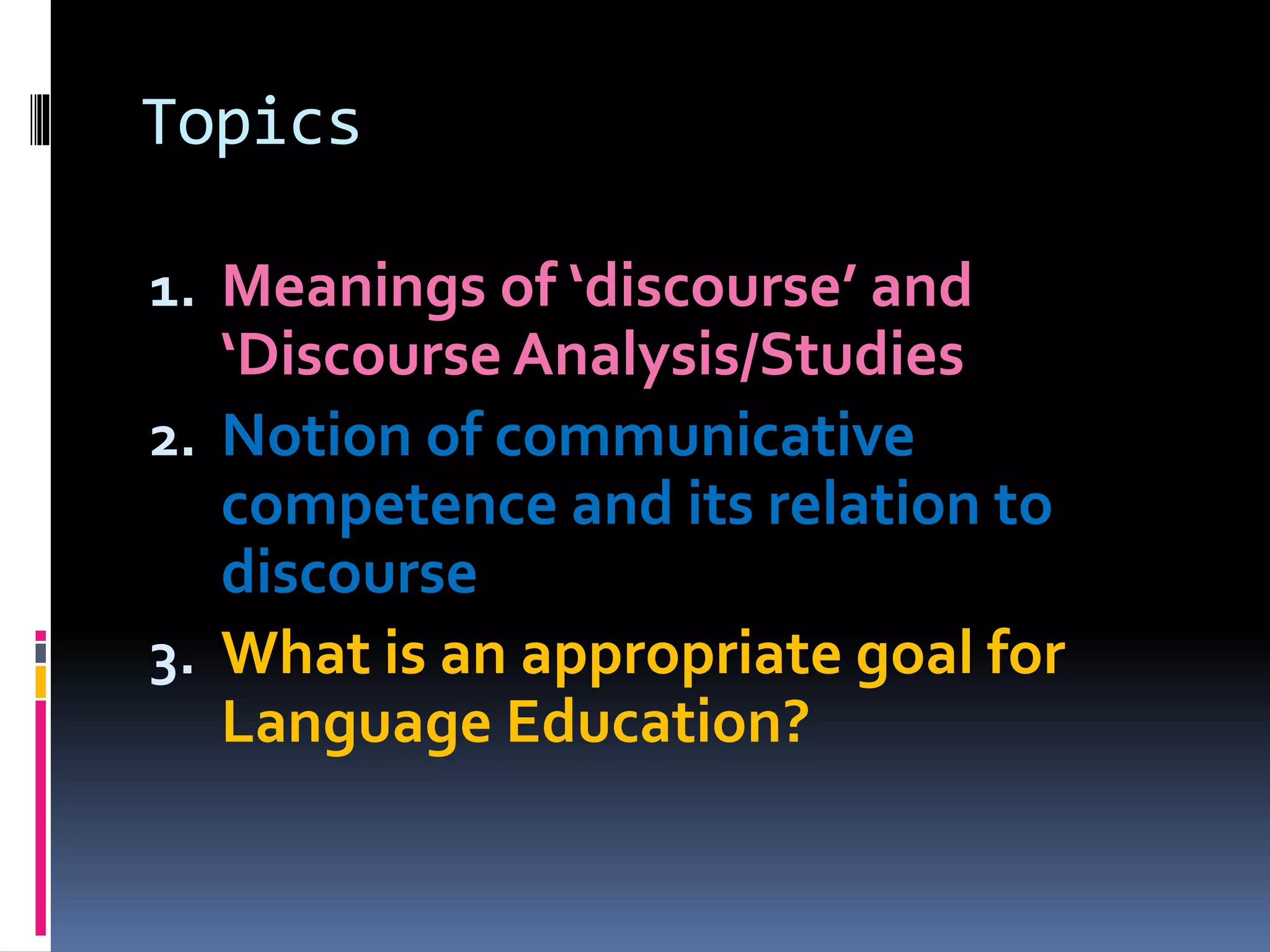 Topics
1. Meanings of ‘discourse’ and
‘Discourse Analysis/Studies
2. Notion of communicative
competence and its relation to
discourse
3. What is an appropriate goal for
Language Education?
 