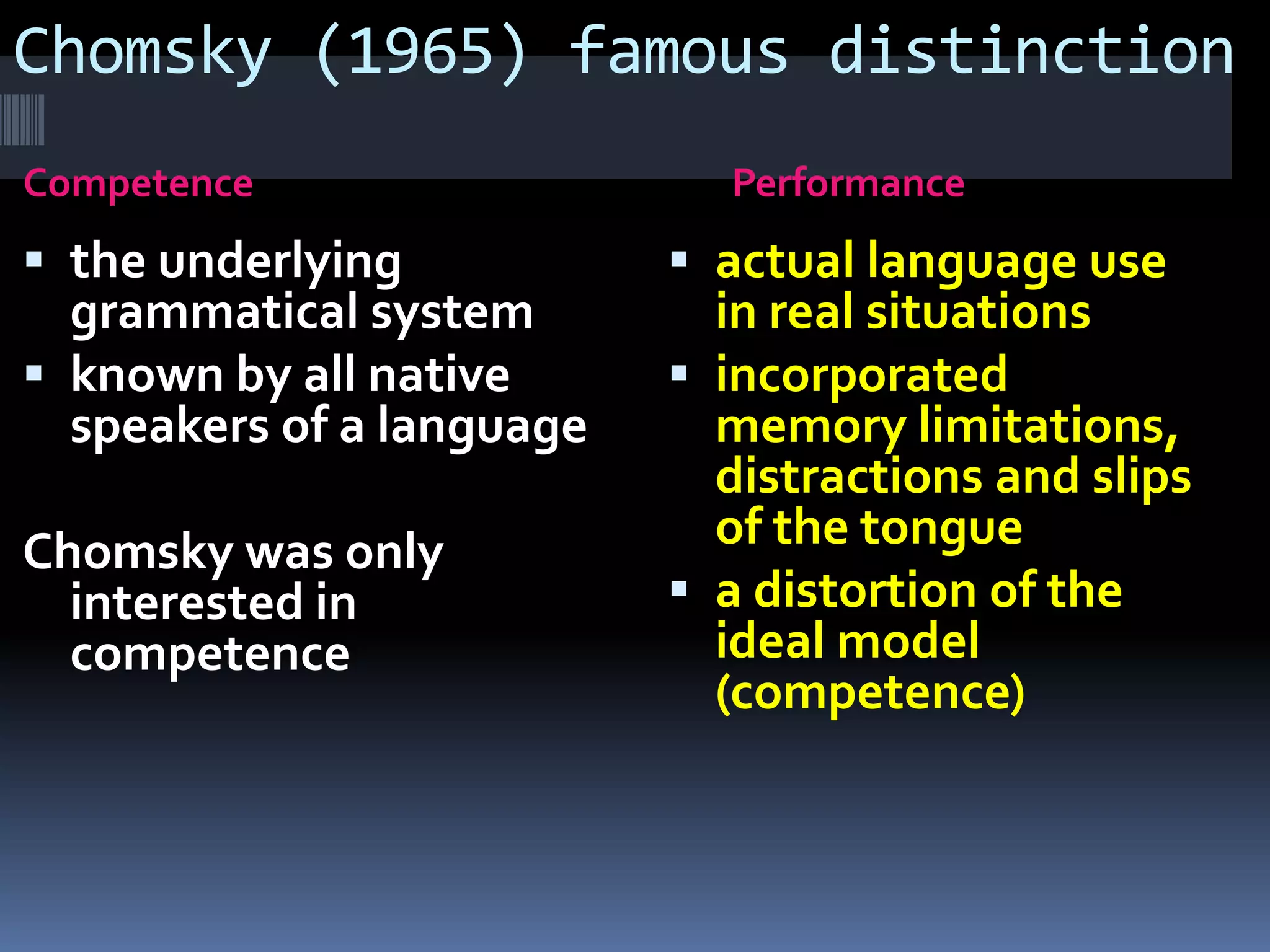 Chomsky (1965) famous distinction
Competence Performance
 the underlying
grammatical system
 known by all native
speakers of a language
Chomsky was only
interested in
competence
 actual language use
in real situations
 incorporated
memory limitations,
distractions and slips
of the tongue
 a distortion of the
ideal model
(competence)
 