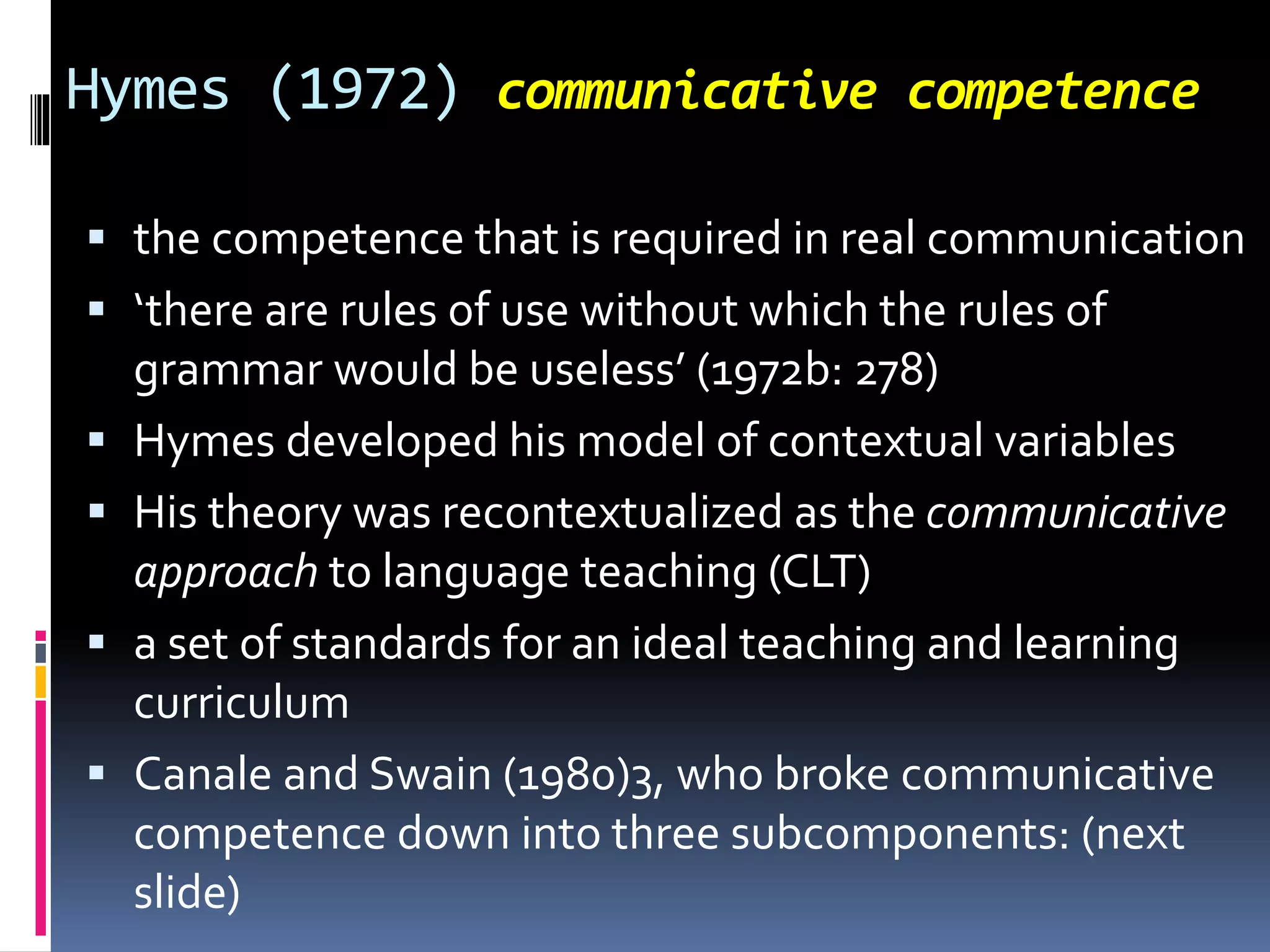 Hymes (1972) communicative competence
 the competence that is required in real communication
 ‘there are rules of use without which the rules of
grammar would be useless’ (1972b: 278)
 Hymes developed his model of contextual variables
 His theory was recontextualized as the communicative
approach to language teaching (CLT)
 a set of standards for an ideal teaching and learning
curriculum
 Canale and Swain (1980)3, who broke communicative
competence down into three subcomponents: (next
slide)
 
