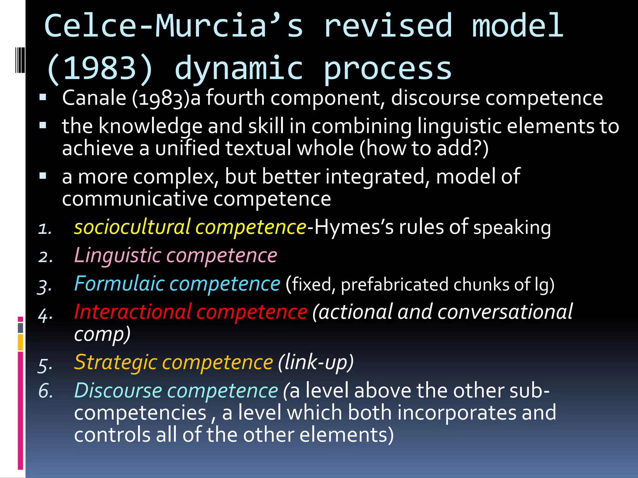 Celce-Murcia’s revised model
(1983) dynamic process
 Canale (1983)a fourth component, discourse competence
 the knowledge and skill in combining linguistic elements to
achieve a unified textual whole (how to add?)
 a more complex, but better integrated, model of
communicative competence
1. sociocultural competence-Hymes’s rules of speaking
2. Linguistic competence
3. Formulaic competence (fixed, prefabricated chunks of lg)
4. Interactional competence (actional and conversational
comp)
5. Strategic competence (link-up)
6. Discourse competence (a level above the other sub-
competencies , a level which both incorporates and
controls all of the other elements)
 