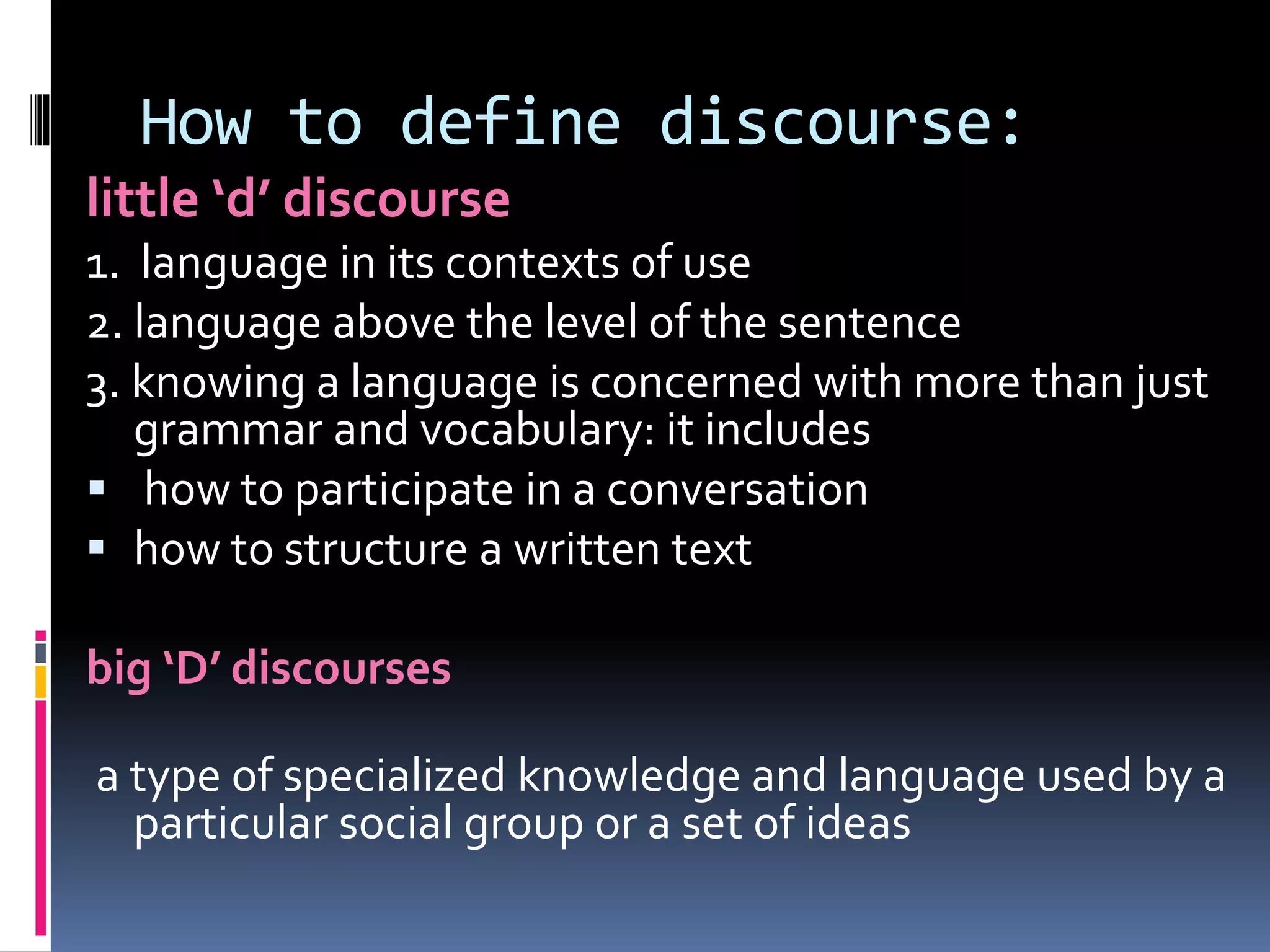 How to define discourse:
little ‘d’ discourse
1. language in its contexts of use
2. language above the level of the sentence
3. knowing a language is concerned with more than just
grammar and vocabulary: it includes
 how to participate in a conversation
 how to structure a written text
big ‘D’ discourses
a type of specialized knowledge and language used by a
particular social group or a set of ideas
 