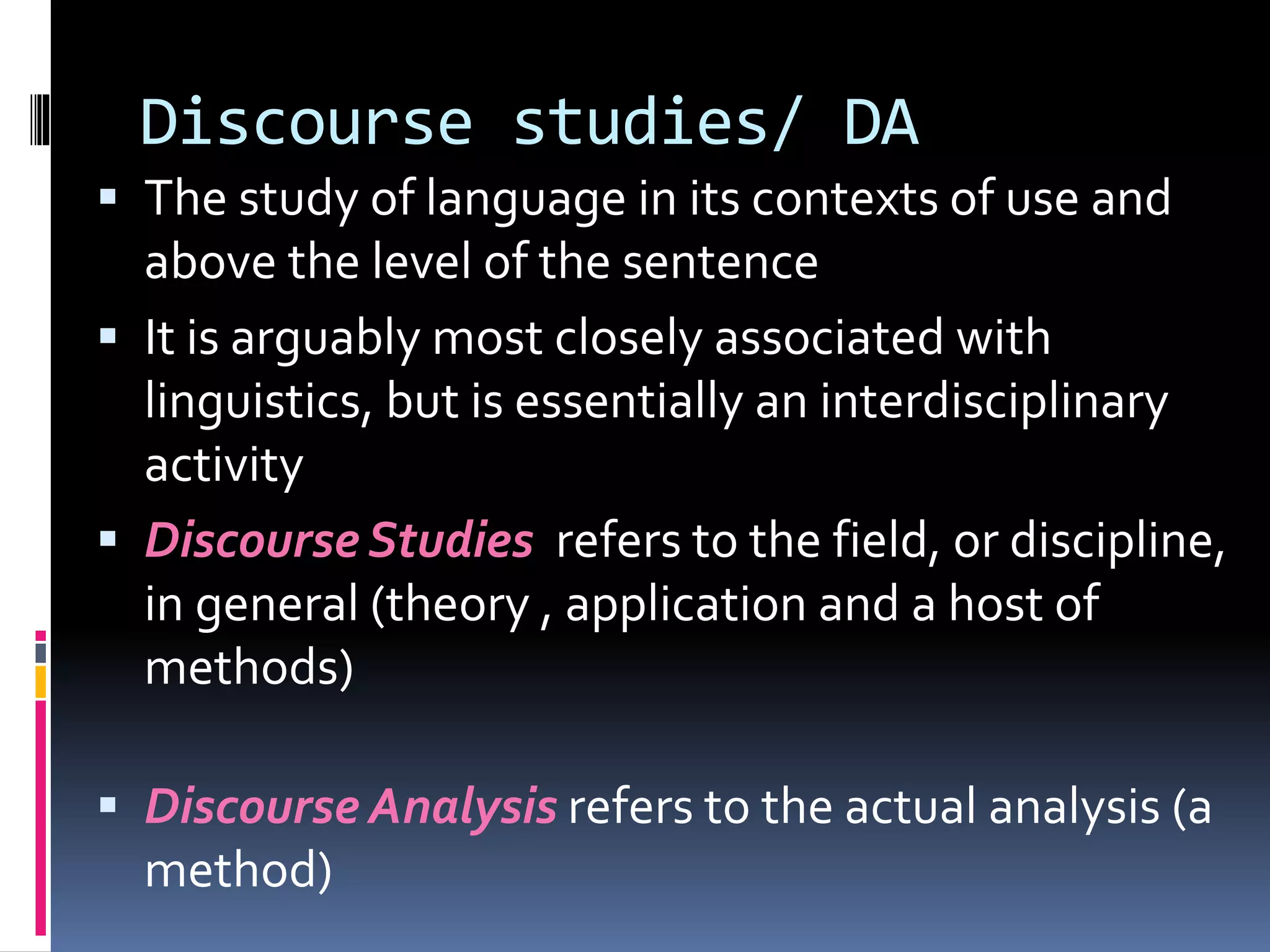 Discourse studies/ DA
 The study of language in its contexts of use and
above the level of the sentence
 It is arguably most closely associated with
linguistics, but is essentially an interdisciplinary
activity
 Discourse Studies refers to the field, or discipline,
in general (theory , application and a host of
methods)
 Discourse Analysis refers to the actual analysis (a
method)
 