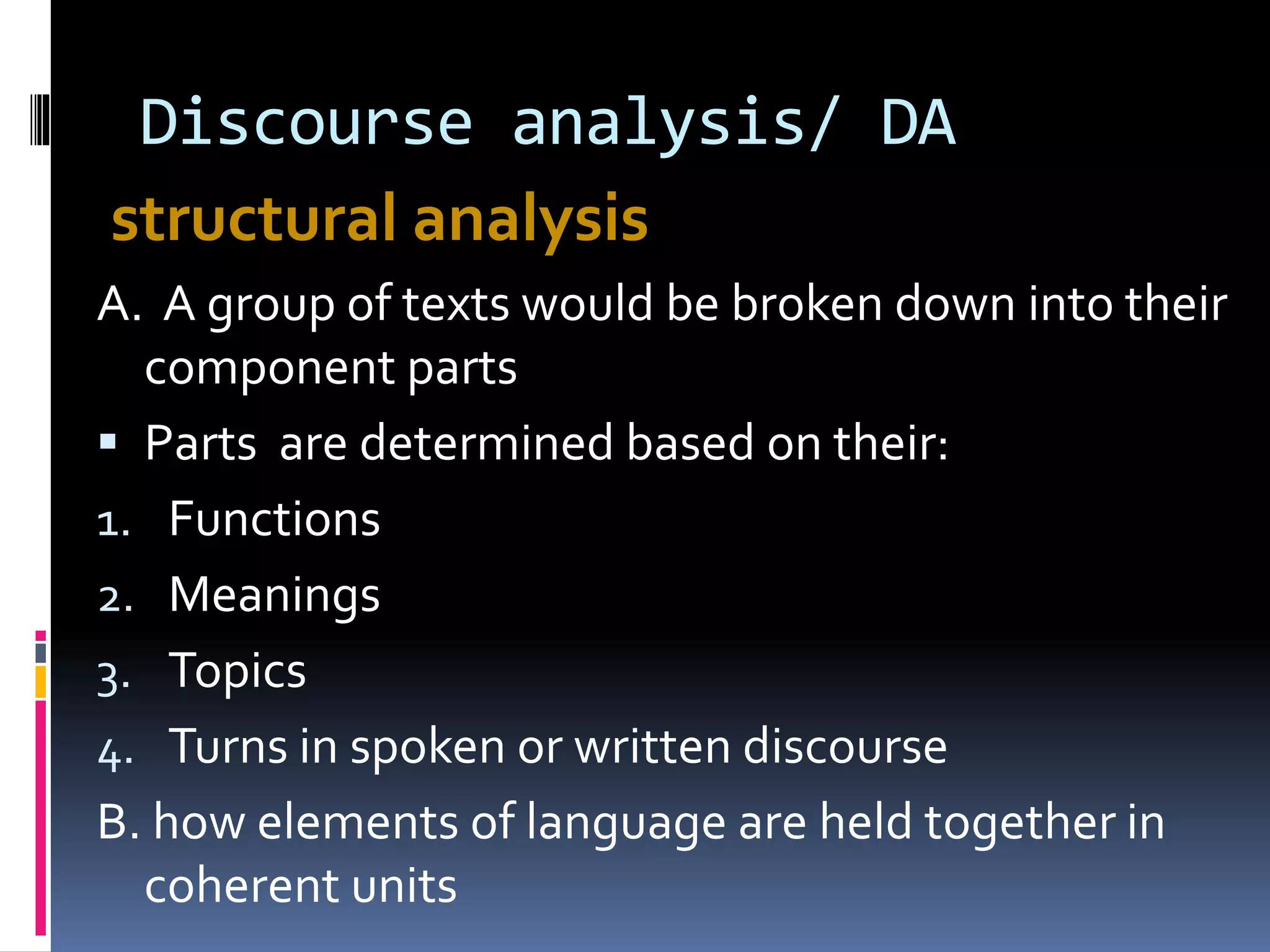 Discourse analysis/ DA
structural analysis
A. A group of texts would be broken down into their
component parts
 Parts are determined based on their:
1. Functions
2. Meanings
3. Topics
4. Turns in spoken or written discourse
B. how elements of language are held together in
coherent units
 