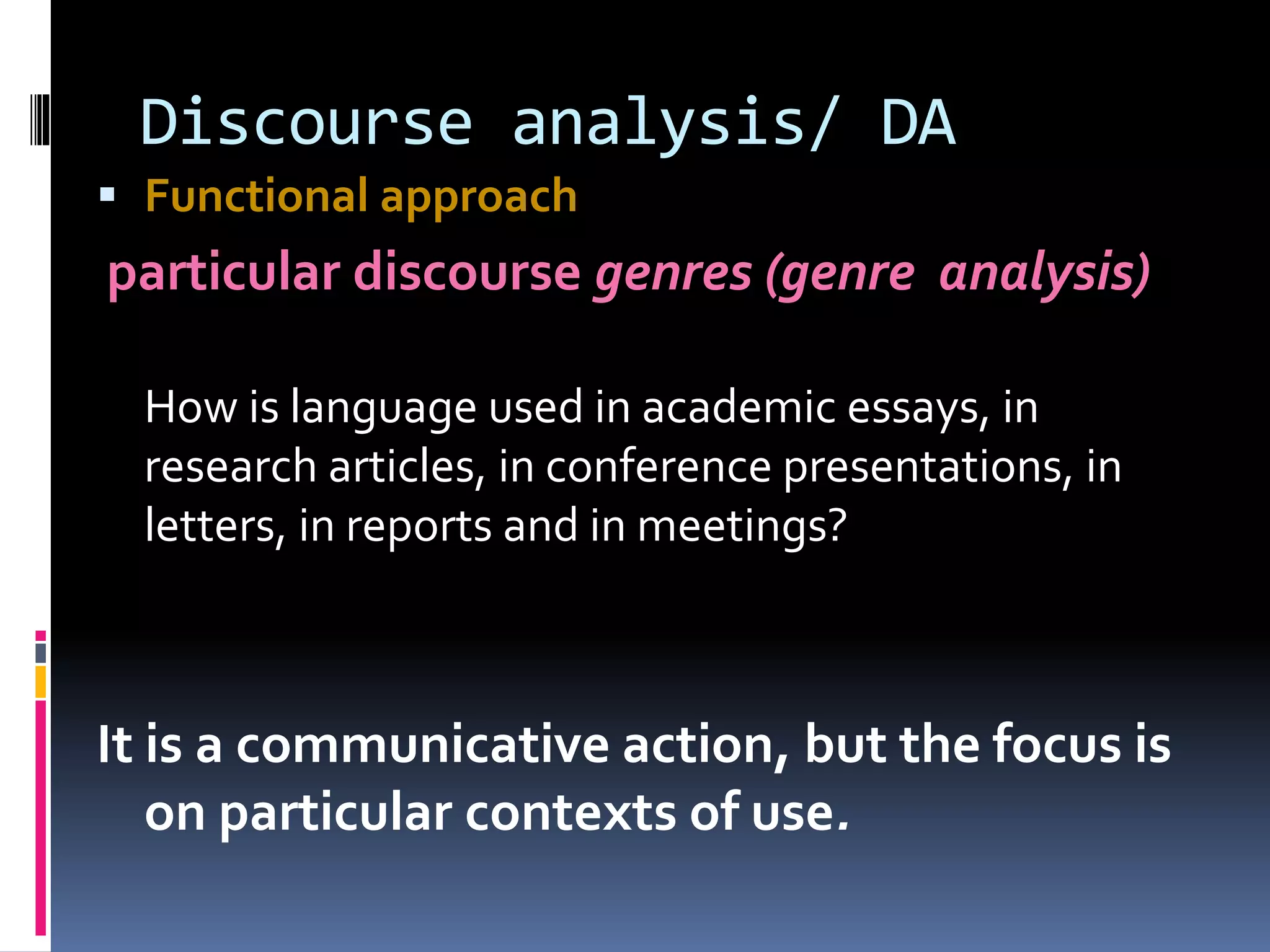 Discourse analysis/ DA
 Functional approach
particular discourse genres (genre analysis)
How is language used in academic essays, in
research articles, in conference presentations, in
letters, in reports and in meetings?
It is a communicative action, but the focus is
on particular contexts of use.
 