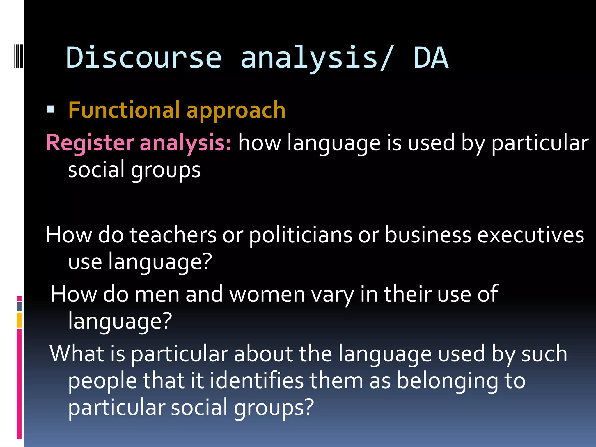 Discourse analysis/ DA
 Functional approach
Register analysis: how language is used by particular
social groups
How do teachers or politicians or business executives
use language?
How do men and women vary in their use of
language?
What is particular about the language used by such
people that it identifies them as belonging to
particular social groups?
 