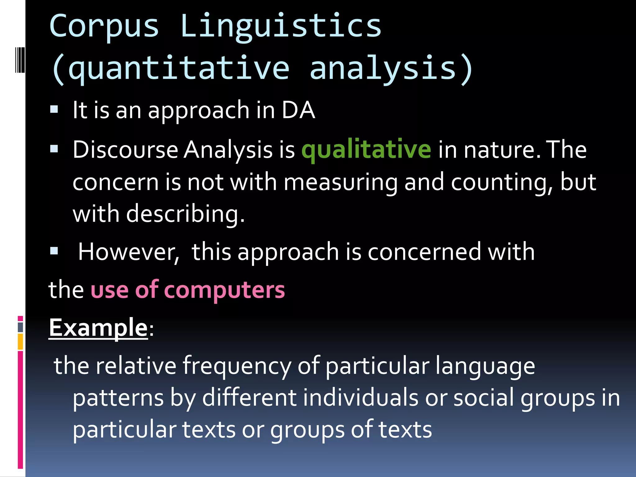 Corpus Linguistics
(quantitative analysis)
 It is an approach in DA
 DiscourseAnalysis is qualitative in nature.The
concern is not with measuring and counting, but
with describing.
 However, this approach is concerned with
the use of computers
Example:
the relative frequency of particular language
patterns by different individuals or social groups in
particular texts or groups of texts
 