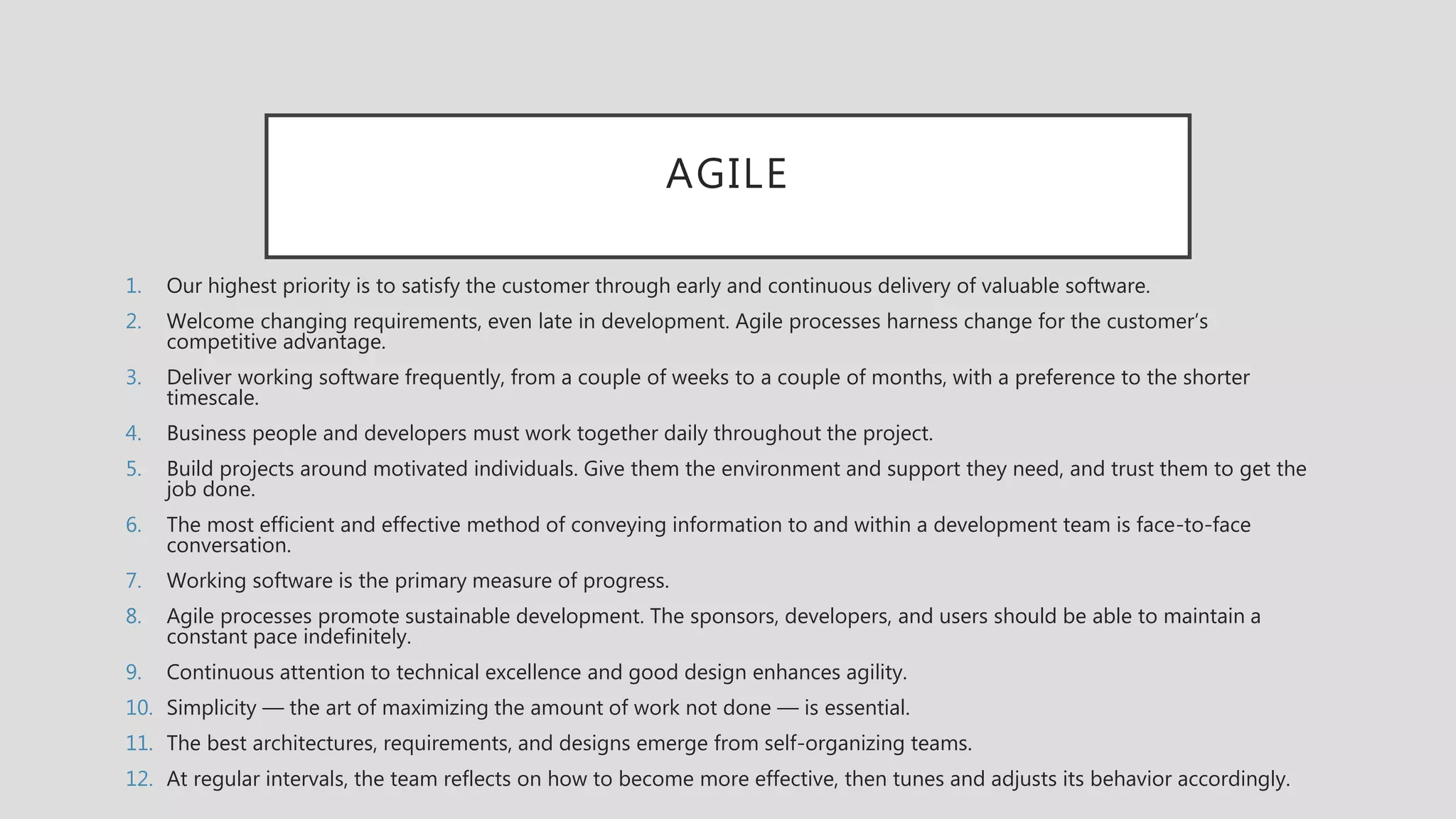 AGILE
1. Our highest priority is to satisfy the customer through early and continuous delivery of valuable software.
2. Welcome changing requirements, even late in development. Agile processes harness change for the customer’s
competitive advantage.
3. Deliver working software frequently, from a couple of weeks to a couple of months, with a preference to the shorter
timescale.
4. Business people and developers must work together daily throughout the project.
5. Build projects around motivated individuals. Give them the environment and support they need, and trust them to get the
job done.
6. The most efficient and effective method of conveying information to and within a development team is face-to-face
conversation.
7. Working software is the primary measure of progress.
8. Agile processes promote sustainable development. The sponsors, developers, and users should be able to maintain a
constant pace indefinitely.
9. Continuous attention to technical excellence and good design enhances agility.
10. Simplicity — the art of maximizing the amount of work not done — is essential.
11. The best architectures, requirements, and designs emerge from self-organizing teams.
12. At regular intervals, the team reflects on how to become more effective, then tunes and adjusts its behavior accordingly.
 