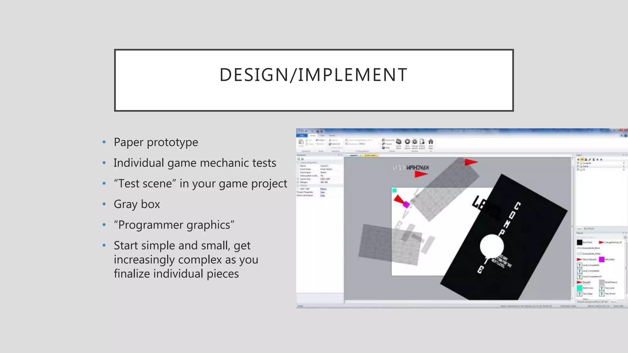 DESIGN/IMPLEMENT
• Paper prototype
• Individual game mechanic tests
• “Test scene” in your game project
• Gray box
• “Programmer graphics”
• Start simple and small, get
increasingly complex as you
finalize individual pieces
 