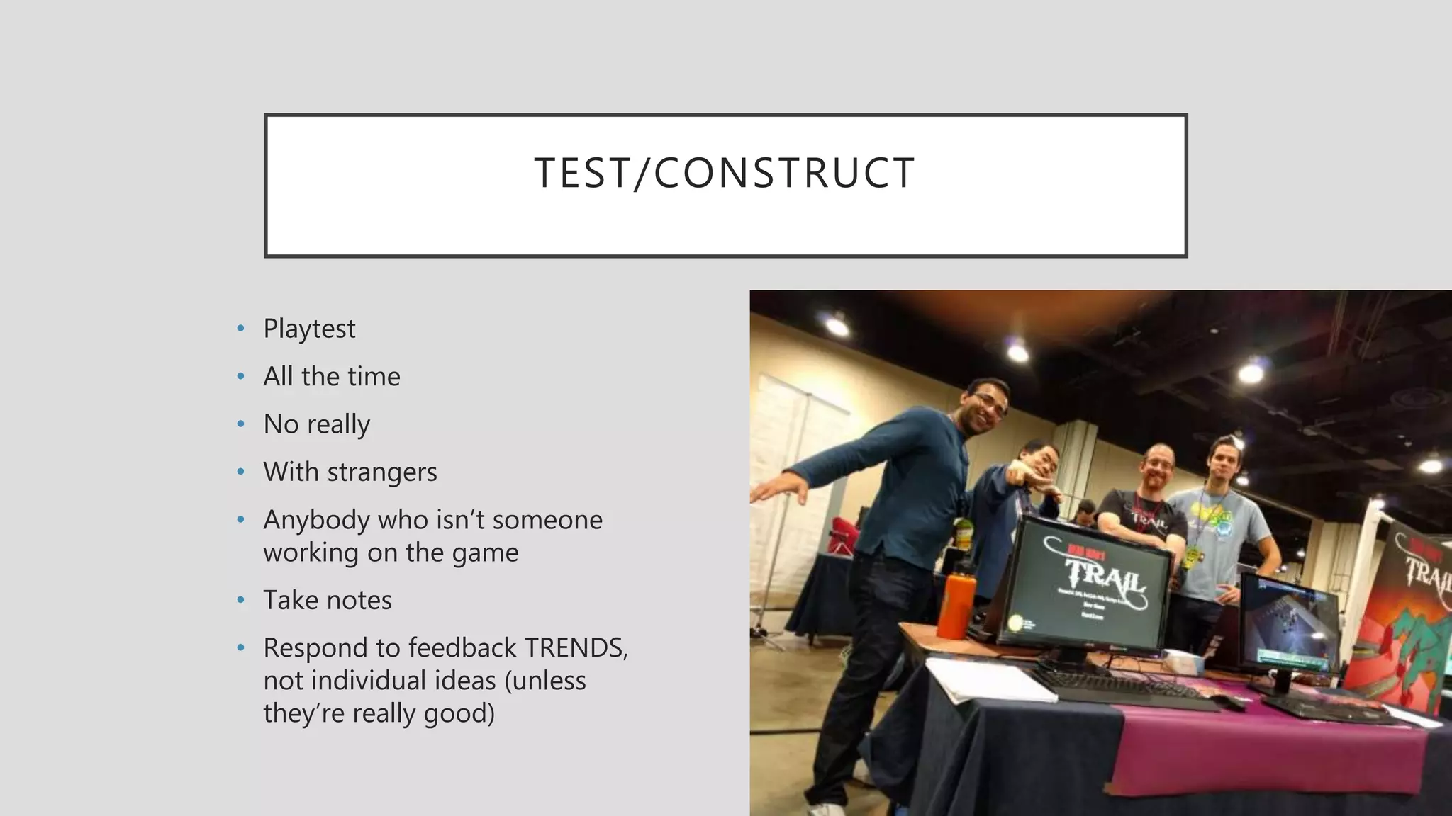 TEST/CONSTRUCT
• Playtest
• All the time
• No really
• With strangers
• Anybody who isn’t someone
working on the game
• Take notes
• Respond to feedback TRENDS,
not individual ideas (unless
they’re really good)
 
